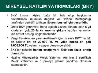 BİREYSEL KATILIM YATIRIMCILARI (BKY)
BİREYSEL KATILIM YATIRIMCILARI (BKY)
 BKY Lisansı kişiye bağlı bir hak olup başkasına
devredilmesi mümkün değildir ve Hazine Müsteşarlığı
tarafından verildiği tarihten itibaren beş yıl için geçerlidir.
 Ortak BKY yatırımları hariç toplam Lisans dönemi olan 5 yıl
içinde en çok 20 farklı anonim şirkete yapılan yatırımlar
için devlet desteği sağlanmaktadır
 Vergi Teşvikinden yararlanabilmek için Lisanslı BKY’nin tek
bir şirkete en az 20.000 TL ve yıllık bazda en çok
1.000.000 TL yatırım yapıyor olması gereklidir.
 BKY’ler şirketin hakim ortağı yani %50’den fazla ortağı
olamazlar.
 Hazine Müsteşarlığı Melek Yatırımcı Ağı için 5 sertifikalı
Melek Yatırımcı ve 5 projeye yatırım yapılmış olmasını
istemektedir.

 