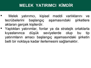 MELEK YATIRIMCI KİMDİR
MELEK YATIRIMCI KİMDİR
Melek yatırımcı, kişisel maddi varlıklarını ve
tecrübelerini başlangıç aşamasındaki şirketlere
aktaran gerçek kişilerdir.
 Yaptıkları yatırımlar, fonlar ya da stratejik ortaklarla
kıyaslanınca düşük seviyelerde olup bu tip
yatırımların amacı başlangıç aşamasındaki şirketin
belli bir noktaya kadar ilerlemesini sağlamaktır.


 