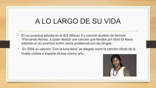 A LO LARGO DE SU VIDA
• En su juventud estudió en el IES Alfonso II y conoció al piloto de fórmula
1Fernando Alonso, a quien dedicó una canción que llevaba por título El Nano
además un su juventud sufrió varios problemas con las drogas.
• En 2004 su canción “Con la luna llena” es elegida como la canción oficial de la
Vuelta ciclista a España de ese mismo año.
 