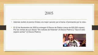 2005
• Además recibió el premio Ondas a la mejor canción por el tema «Caminando por la vida».
• El 22 de Noviembre de 2005 le entregan 6 Discos de Platino (cerca de 600.000 copias),
Por las ventas de sus discos "Sin noticias de Holanda" (4 Discos Platino) y "Que el cielo
espere sentao" (2 Discos Platino).
 