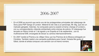 2006-2007
• En el 2006 se anunció que sería uno de los protagonistas principales del videojuego de
Sony para PSP Gangs of London. Melendi le dió vida a un personaje, Mr. Big, que era un
malvado gángster. Además, ha compuesto para la ocasión el tema «Gangs of London»,
con su correspondiente vídeoclip ambientado entre sirenas de policía. El videojuego fue
lanzado en Reino Unido el 1 de agosto y en España el 5 de septiembre , con la
multinacional EMI, encargada de lanzar su carrera internacionalmente.
• En 2007 recibió el Premio a la «Mejor Gira» por los Premios de la Música entregado en
Córdoba. También realizó una campaña publicitaria para Canal+ titulada Me gusta el
fútbol, donde el artista compuso una canción con el mismo nombre.
 