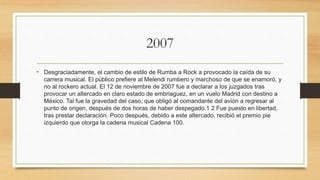 2007
• Desgraciadamente, el cambio de estilo de Rumba a Rock a provocado la caída de su
carrera musical. El público prefiere al Melendi rumbero y marchoso de que se enamoró, y
no al rockero actual. El 12 de noviembre de 2007 fue a declarar a los juzgados tras
provocar un altercado en claro estado de embriaguez, en un vuelo Madrid con destino a
México. Tal fue la gravedad del caso, que obligó al comandante del avión a regresar al
punto de origen, después de dos horas de haber despegado.1 2 Fue puesto en libertad,
tras prestar declaración. Poco después, debido a este altercado, recibió el premio pie
izquierdo que otorga la cadena musical Cadena 100.
 