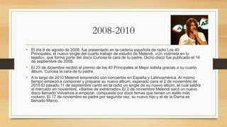 2008-2010
• El día 9 de agosto de 2008, fue presentado en la cadena española de radio Los 40
Principales, el nuevo single del cuarto trabajo de estudio de Melendi, «Un violinista en tu
tejado», que forma parte del disco Curiosa la cara de tu padre. Dicho disco fue publicado el 16
de septiembre de 2008.
• El 23 de diciembre recibió el premio de los 40 Principales al Mejor solista gracias a su cuarto
álbum, Curiosa la cara de tu padre.
• A lo largo de 2010 Melendi emprendió con conciertos en España y Latinoamérica. Al mismo
tiempo empezó a componer y preparar su nuevo álbum, esperado para el 2 de noviembre de
2010.El pasado 11 de septiembre cantó en la radio un single de su nuevo albúm, el cual saldrá
al mercado en noviembre, «Barbie de extrarradio».El 2 de noviembre Melendi sacó un nuevo
disco llamado Volvamos a empezar, compuesto por doce temas que tienen un estilo más
rockero. El 17 de noviembre es padre por segunda vez, su nuevo hijo y el de la Dama es
llamado Marco.
 