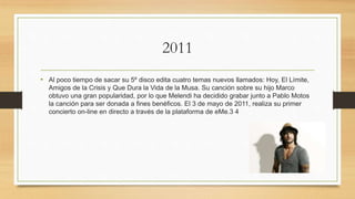2011
• Al poco tiempo de sacar su 5º disco edita cuatro temas nuevos llamados: Hoy, El Límite,
Amigos de la Crisis y Que Dura la Vida de la Musa. Su canción sobre su hijo Marco
obtuvo una gran popularidad, por lo que Melendi ha decidido grabar junto a Pablo Motos
la canción para ser donada a fines benéficos. El 3 de mayo de 2011, realiza su primer
concierto on-line en directo a través de la plataforma de eMe.3 4
 