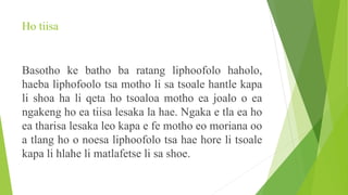 Ho tiisa
Basotho ke batho ba ratang liphoofolo haholo,
haeba liphofoolo tsa motho li sa tsoale hantle kapa
li shoa ha li qeta ho tsoaloa motho ea joalo o ea
ngakeng ho ea tiisa lesaka la hae. Ngaka e tla ea ho
ea tharisa lesaka leo kapa e fe motho eo moriana oo
a tlang ho o noesa liphoofolo tsa hae hore li tsoale
kapa li hlahe li matlafetse li sa shoe.
 