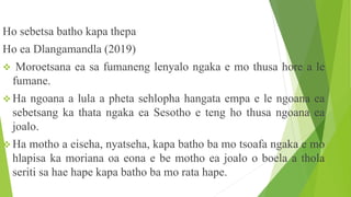 Ho sebetsa batho kapa thepa
Ho ea Dlangamandla (2019)
 Moroetsana ea sa fumaneng lenyalo ngaka e mo thusa hore a le
fumane.
 Ha ngoana a lula a pheta sehlopha hangata empa e le ngoana ea
sebetsang ka thata ngaka ea Sesotho e teng ho thusa ngoana ea
joalo.
 Ha motho a eiseha, nyatseha, kapa batho ba mo tsoafa ngaka e mo
hlapisa ka moriana oa eona e be motho ea joalo o boela a thola
seriti sa hae hape kapa batho ba mo rata hape.
 