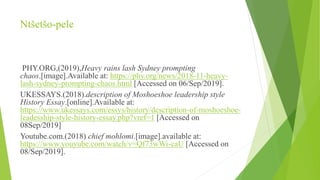 Ntšetšo-pele
PHY.ORG,(2019),Heavy rains lash Sydney prompting
chaos.[image].Available at: https://phy.org/news/2018-11-heavy-
lash-sydney-prompting-chaos.html [Accessed on 06/Sep/2019].
UKESSAYS.(2018).description of Moshoeshoe leadership style
History Essay.[online].Available at:
https://www.ukessays.com/essys/history/description-of-moshoeshoe-
leadesship-style-history-essay.php?vref=1 [Accessed on
08Sep/2019]
Youtube.com.(2018) chief mohlomi.[image].available at:
https://www.youyube.com/watch/v=Qf73wWi-caU [Accessed on
08/Sep/2019].
 
