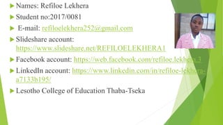  Names: Refiloe Lekhera
 Student no:2017/0081
 E-mail: refiloelekhera252@gmail.com
 Slideshare account:
https://www.slideshare.net/REFILOELEKHERA1
 Facebook account: https://web.facebook.com/refiloe.lekhera.3
 LinkedIn account: https://www.linkedin.com/in/refiloe-lekhera-
a7133b195/
 Lesotho College of Education Thaba-Tseka
 
