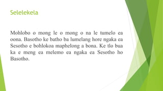 Selelekela
Mohlobo o mong le o mong o na le tumelo ea
oona. Basotho ke batho ba lumelang hore ngaka ea
Sesotho e bohlokoa maphelong a bona. Ke tlo bua
ka e meng ea melemo ea ngaka ea Sesotho ho
Basotho.
 