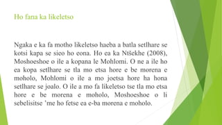 Ho fana ka likeletso
Ngaka e ka fa motho likeletso haeba a batla setlhare se
kotsi kapa se sieo ho eona. Ho ea ka Ntšekhe (2008),
Moshoeshoe o ile a kopana le Mohlomi. O ne a ile ho
ea kopa setlhare se tla mo etsa hore e be morena e
moholo, Mohlomi o ile a mo joetsa hore ha hona
setlhare se joalo. O ile a mo fa likeletso tse tla mo etsa
hore e be morena e moholo, Moshoeshoe o li
sebelisitse ’me ho fetse ea e-ba morena e moholo.
 