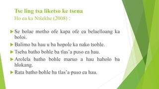 Tse ling tsa liketso ke tsena
Ho ea ka Ntšekhe (2008) :
 Se bolae motho ofe kapa ofe ea belaelloang ka
boloi.
 Balimo ba hau u ba hopole ka nako tsohle.
 Tseba batho bohle ba tlas’a puso ea hau.
 Arolela batho bohle maruo a hau haholo ba
hlokang.
 Rata batho bohle ba tlas’a puso ea hau.
 