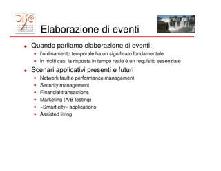 Elaborazione di eventi
Quando parliamo elaborazione di eventi:
• l’ordinamento temporale ha un significato fondamentale
• in molti casi la risposta in tempo reale è un requisito essenziale
Scenari applicativi presenti e futuri
•   Network fault e performance management
•   Security management
•   Financial transactions
•   Marketing (A/B testing)
•   «Smart city» applications
•   Assisted living
 