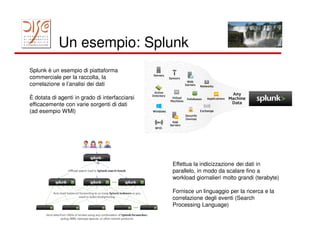 Un esempio: Splunk
Splunk è un esempio di piattaforma
commerciale per la raccolta, la
correlazione e l’analisi dei dati

È dotata di agenti in grado di interfacciarsi
efficacemente con varie sorgenti di dati
(ad esempio WMI)




                                                Effettua la indicizzazione dei dati in
                                                parallelo, in modo da scalare fino a
                                                workload giornalieri molto grandi (terabyte)

                                                Fornisce un linguaggio per la ricerca e la
                                                correlazione degli eventi (Search
                                                Processing Language)
 