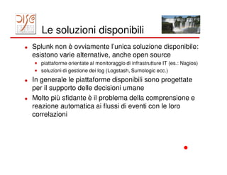 Le soluzioni disponibili
Splunk non è ovviamente l’unica soluzione disponibile:
esistono varie alternative, anche open source
• piattaforme orientate al monitoraggio di infrastrutture IT (es.: Nagios)
• soluzioni di gestione dei log (Logstash, Sumologic ecc.)
In generale le piattaforme disponibili sono progettate
per il supporto delle decisioni umane
Molto più sfidante è il problema della comprensione e
reazione automatica ai flussi di eventi con le loro
correlazioni
 