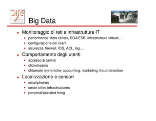 Big Data
Monitoraggio di reti e infrastrutture IT
• performance: data center, SOA/ESB, infrastrutture virtuali,…
• configurazione dei client
• sicurezza: firewall, IDS, ACL, log,…
Comportamento degli utenti
• accesso ai servizi
• clickstreams
• chiamate telefoniche: accounting, marketing, fraud detection
Localizzazione e sensori
• smartphones
• smart cities infrastructures
• personal/assisted living
 
