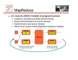 MapReduce
Un recente (2004) modello di programmazione
•   scalabile su architetture parallele (shared-nothing)
•   estremamente flessibile e di enorme successo
•   implementazioni open source: Hadoop
•   offerte Cloud: Amazon Elastic MapReduce (basato su Hadoop)

                  worker                                    worker
                    MAP                                   REDUCE


                                        merge/sort

                  worker                                    worker
                    MAP                                   REDUCE


         calcola una chiave ed emette                lavora su liste di dati
            la coppia (chiave, dato)                 con la stessa chiave
 