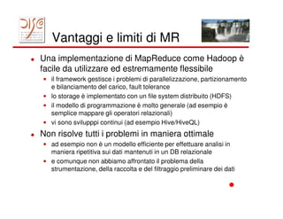 Vantaggi e limiti di MR
Una implementazione di MapReduce come Hadoop è
facile da utilizzare ed estremamente flessibile
• il framework gestisce i problemi di parallelizzazione, partizionamento
  e bilanciamento del carico, fault tolerance
• lo storage è implementato con un file system distribuito (HDFS)
• il modello di programmazione è molto generale (ad esempio è
  semplice mappare gli operatori relazionali)
• vi sono svilupppi continui (ad esempio Hive/HiveQL)
Non risolve tutti i problemi in maniera ottimale
• ad esempio non è un modello efficiente per effettuare analisi in
  maniera ripetitiva sui dati mantenuti in un DB relazionale
• e comunque non abbiamo affrontato il problema della
  strumentazione, della raccolta e del filtraggio preliminare dei dati
 