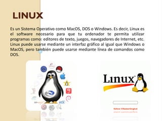 LINUX
Es un Sistema Operativo como MacOS, DOS o Windows. Es decir, Linux es
el software necesario para que tu ordenador te permita utilizar
programas como: editores de texto, juegos, navegadores de Internet, etc.
Linux puede usarse mediante un interfaz gráfico al igual que Windows o
MacOS, pero también puede usarse mediante línea de comandos como
DOS.
 