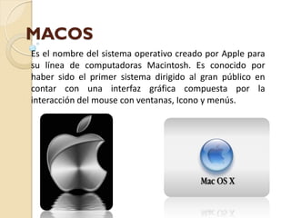 MACOS
Es el nombre del sistema operativo creado por Apple para
su línea de computadoras Macintosh. Es conocido por
haber sido el primer sistema dirigido al gran público en
contar con una interfaz gráfica compuesta por la
interacción del mouse con ventanas, Icono y menús.
 