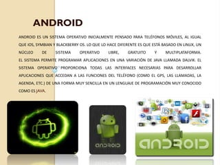 ANDROID ES UN SISTEMA OPERATIVO INICIALMENTE PENSADO PARA TELÉFONOS MÓVILES, AL IGUAL
QUE IOS, SYMBIAN Y BLACKBERRY OS. LO QUE LO HACE DIFERENTE ES QUE ESTÁ BASADO EN LINUX, UN
NÚCLEO DE SISTEMA OPERATIVO LIBRE, GRATUITO Y MULTIPLATAFORMA.
EL SISTEMA PERMITE PROGRAMAR APLICACIONES EN UNA VARIACIÓN DE JAVA LLAMADA DALVIK. EL
SISTEMA OPERATIVO PROPORCIONA TODAS LAS INTERFACES NECESARIAS PARA DESARROLLAR
APLICACIONES QUE ACCEDAN A LAS FUNCIONES DEL TELÉFONO (COMO EL GPS, LAS LLAMADAS, LA
AGENDA, ETC.) DE UNA FORMA MUY SENCILLA EN UN LENGUAJE DE PROGRAMACIÓN MUY CONOCIDO
COMO ES JAVA.
ANDROID
 