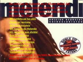 Sin noticias de Holanda es el álbum debut del cantante de pop español, Melendi. Llegó a vender 400.000 ejemplares. En este disco se incluyen las siguientes canciones: Mi rumbita pa´tus pies Desde mi ventana Sé lo que hicisteis Sin noticias de Holanda Un recuerdo que olvidar Con la luna llena Hablando en plata El informe de forense Vuelvo a traficar Una historia de tantas Contando primaveras Este disco lo sacó el  11/02/2003 obteniendo  cuatro discos de platino por el trabajo. 