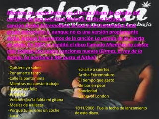 Mientras no cueste trabajo  es el tercer álbum de estudio del cantante de pop asturiano Melendi. El disco incluye la canción  Arriba Extremoduro , la cual es un homenaje a este grupo extremeño y, aunque no es una versión propiamente dicha, incluye fragmentos de la canción  La vereda de la puerta de atrás . En 2007 se reeditó el disco llamado  Mientras no cueste más trabajo  con cuatro canciones nuevas ( Firmes, El rey de la baraja, La aceituna y Me gusta el fútbol ) -Quisiera yo saber -Por amarte tanto -Calle la pantomima -Mientras no cueste trabajo -Quiero ser feliz -Andadas -Volantes pa´la falda mi gitana -Mesías de Vallecas -Porque tu no eres un coche -Loco - Ec h arte a suertes -Arriba Extremoduro -El tiempo que gasto -De bar en peor -Zoociedad -Gangs of London 13/11/2006  Fue la fecha de lanzamiento de este disco. 