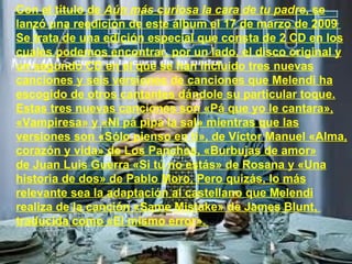 Con el título de  Aún más curiosa la cara de tu padre , se lanzó una reedición de este álbum el 17 de marzo de 2009 . Se trata de una edición especial que consta de 2 CD en los cuales podemos encontrar, por un lado, el disco original y un segundo CD en el que se han incluido tres nuevas canciones y seis versiones de canciones que Melendi ha escogido de otros cantantes dándole su particular toque. Estas tres nuevas canciones son «Pá que yo le cantara», «Vampiresa» y «Ni pá pipa la sal» mientras que las versiones son «Sólo pienso en ti», de Víctor Manuel «Alma, corazón y vida» de Los Panchos, «Burbujas de amor» de Juan Luis Guerra «Si tú no estás» de Rosana y «Una historia de dos» de Pablo Moro. Pero quizás, lo más relevante sea la adaptación al castellano que Melendi realiza de la canción «Same Mistake» de James Blunt,  traducida como «El mismo error».  