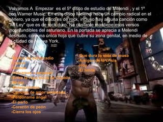 Volvamos A  Empezar  es el 5º disco de estudio de Melendi , y el 1º con Warner Music. En este disco Melendi hace un cambio radical en el género, ya que el disco es de rock, incluso hay alguna canción como "Mi Ley" que es de rock duro. No obstante mantiene esos versos inconfundibles del asturiano. En la portada se aprecia a Melendi desnudo, con una única hoja que cubre su zona genital, en medio de la ciudad de Nueva York. - Barbie de extrarradio -Llueve -Somos -Volvamos a empezar -Entre la ropa sucia de Cupido -Mi ley -Melancolemia -Canción de amor caducada -Perdóname ángel -El parto -Corazón de peón -Cierra los ojos - Que dura la vida de musa -Amigos de la crisis -Hoy -El limite 