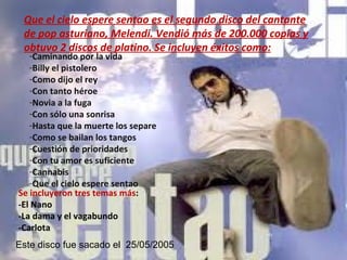 Que el cielo espere sentao es el segundo disco del cantante de pop asturiano, Melendi. Vendió más de 200.000 copias y obtuvo 2 discos de platino. Se incluyen éxitos como: Caminando por la vida Billy el pistolero Como dijo el rey Con tanto héroe Novia a la fuga Con sólo una sonrisa Hasta que la muerte los separe Como se bailan los tangos Cuestión de prioridades Con tu amor es suficiente Cannabis Que el cielo espere sentao  Se incluyeron tres temas más :  -El Nano -La dama y el vagabundo -Carlota Este disco fue sacado el  25/05/2005 