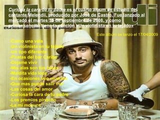 Curiosa la cara de tu padre  es el cuarto álbum de estudio del cantante Melendii, producido por José de Castro. Fue lanzado al mercado el martes 16 de septiembre de 2008, y como primer sencillo tiene la canción «Un violinista en tu tejado» -Como una vela -Un violinista en tu tejado -Un tipo diferente -Piratas del bar Caribe -Déjame vivir -Mis alas son tus hojas -Maldita vida loca -En ocasiones veo muertos -Que mas puede salir mal -Las cosas del amor -Curiosa la cara de tu padre -Los premios pinocho -La mi mozuca Este álbum se lanzo el 17/04/2009 