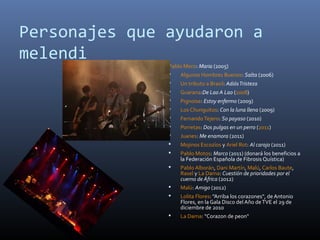 Personajes que ayudaron a
melendi
Pablo Moro: Maria (2005)
 Algunos Hombres Buenos: Salta (2006)
 Un tributo a Brasil: AdiósTristeza
 Guarana:De Lao A Lao (2008)
 Pignoise: Estoy enfermo (2009)
 Los Chunguitos: Con la luna llena (2009)
 FernandoTejero: So payaso (2010)
 Porretas: Dos pulgas en un perro (2011)
 Juanes: Me enamora (2011)
 Mojinos Escozíos y Ariel Rot: Al carajo (2011)
 Pablo Motos: Marco (2011) (donará los beneficios a
la Federación Española de Fibrosis Quística)
 Pablo Alborán, Dani Martín, Malú, Carlos Baute,
Rasel y La Dama: Cuestión de prioridades por el
cuerno de África (2012)
 Malú: Amigo (2012)
 Lolita Flores: "Arriba los corazones", de Antonio
Flores, en la Gala Disco del Año deTVE el 29 de
diciembre de 2010
 La Dama: "Corazon de peon"
 