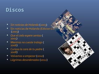 Discos
 Sin noticias de Holanda (2003)
 Sin noticias de Holanda (Edicion Completa)
(2003)
 Que el cielo espere sentao (
2005)
 Mientras no cueste trabajo (
2006)
 Curiosa la cara de tu padre (
2008)
 Volvamos a empezar (2010)
 Lágrimas desordenadas (2012)
 