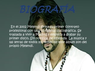 BIOGRAFÍA
En el 2002 Melendi firma su primer contrato
profesional con una compañía discográfica. Se
traslada a vivir a Madrid y empieza a grabar su
primer disco, Sin noticias de Holanda. La música y
las letras de todos los temas de este álbum son del
propio Melendi.
 