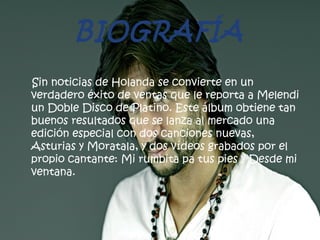 BIOGRAFÍA
Sin noticias de Holanda se convierte en un
verdadero éxito de ventas que le reporta a Melendi
un Doble Disco de Platino. Este álbum obtiene tan
buenos resultados que se lanza al mercado una
edición especial con dos canciones nuevas,
Asturias y Moratala, y dos vídeos grabados por el
propio cantante: Mi rumbita pa tus pies y Desde mi
ventana.
 