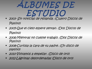 ÁLBUMES DE
ESTUDIO
• 2003- Sin noticias de Holanda. (Cuatro Discos de
Platino)
• 2005-Que el cielo espere sentao. (Dos Discos de
Platino)
• 2006-Mientras no cueste trabajo. (Dos Discos de
Platino)
• 2008-Curiosa la cara de tu padre. (Un disco de
platino)
• 2010-Volvamos a empezar. (Disco de oro)
• 2012-Lágrimas desordenadas (Disco de oro)
 