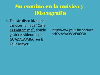 Su camino en la música y
Discografía
o En este disco hizo una
cancion llamada “Calle
La Pantomima”, donde
grabó el videoclip en
GUADALAJARA, en la
Calle Mayor.
http://www.youtube.com/wa
tch?v=eW06ScE6QCc
 
