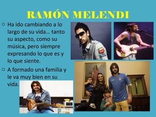 RAMÓN MELENDI
o Ha ido cambiando a lo
largo de su vida… tanto
su aspecto, como su
música, pero siempre
expresando lo que es y
lo que siente.
o A formado una familia y
le va muy bien en su
vida.
 