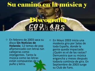Su camino en la música y
Discografía
o En febrero de 2003 saca su
disco Sin Noticias de
Holanda; 12 temas de pop
aflamencado con letras tan
callejeras como
inteligentes. Tanto la
música como las letras
están compuestas de su
puño y letra.
o En Mayo 2003 inicia una
modesta gira por Salas de
toda España, donde la
gente queda impactada:
¿Quién es el de las rastas?
Demuestra que su música
engancha y meses después
todavía continúa de gira. En
Septiembre de 2003 surge
su Club de Fans.
 