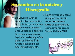 Su camino en la música y
Discografía
o En Mayo de 2004 se
cumple el primer sueño:
Disco de Oro, con más de
50.000 copias vendidas;
unas ventas que desafían
la crisis y unas cuantas
leyes de marketing. ¿Que
quien es Melendi?? El
Artista Revelación del
Año, definitivamente.
o Llega el Verano y con él
una gran noticia. Su
tema Con la Luna
Llena es seleccionado
como sintonía para la
Vuelta Ciclista 2004.
 