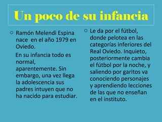 Un poco de su infancia
o Ramón Melendi Espina
nace en el año 1979 en
Oviedo.
En su infancia todo es
normal,
aparentemente. Sin
embargo, una vez llega
la adolescencia sus
padres intuyen que no
ha nacido para estudiar.
o Le da por el fútbol,
donde pelotea en las
categorías inferiores del
Real Oviedo. Inquieto,
posteriormente cambia
el fútbol por la noche, y
saliendo por garitos va
conociendo personajes
y aprendiendo lecciones
de las que no enseñan
en el instituto.
 