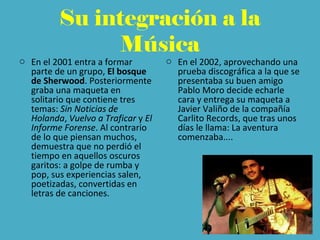 Su integración a la
Música
o En el 2001 entra a formar
parte de un grupo, El bosque
de Sherwood. Posteriormente
graba una maqueta en
solitario que contiene tres
temas: Sin Noticias de
Holanda, Vuelvo a Traficar y El
Informe Forense. Al contrario
de lo que piensan muchos,
demuestra que no perdió el
tiempo en aquellos oscuros
garitos: a golpe de rumba y
pop, sus experiencias salen,
poetizadas, convertidas en
letras de canciones.
o En el 2002, aprovechando una
prueba discográfica a la que se
presentaba su buen amigo
Pablo Moro decide echarle
cara y entrega su maqueta a
Javier Valiño de la compañía
Carlito Records, que tras unos
días le llama: La aventura
comenzaba....
 