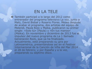 EN LA TELE
 También participó a lo largo del 2012 como
entrenador del programa televisivo La voz, junto a
Malú, David Bisbal y Rosario Flores. Meses después
de acabar el programa, dos artistas del equipo de
Melendi, Paula Rojo y Maika, publicaron su primer
single: «Solo tú» (Paula) y «En tus manos»
(Maika). En noviembre y diciembre de 2013 fue el
impulsor del nuevo programa de La 1 llamado
Generación Rock, que ya ha finalizado.
Actualmente, está preparando su gira por
Latinoamérica, presentándose así en el Festival
Internacional de la Canción de Viña del Mar 2014
el 28 de febrero; y por España y a la vez,
preparando su séptimo disco.
 