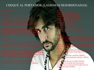 CHEQUÉ AL PORTAMOR (LAGRIMAS DESORDENADAS)
INTRODUCCIÓ…
ESTROFA:
Educadamente te daría un consejo (PONT),
que probablemente todavía no sabes (PONT),
el demonio sabe mucho más por viejo (PONT)
que por ser el rey de todos nuestros males (PONT).
Con la realidad te vas a dar de bruces (PONT)
si piensas que un euro es mejor que un detalle (PONT),
porque una ventana que da a un patio luces (PONT)
puede brillar más que una que da a la calle (PONT).

ESTROFA:
Aunque pensándolo bien PONT):
¿Cuál sería nuestro futuro? PONT
Tú que prefieres un peso que un beso
y yo no tengo ni un puto duro. (PONT)
Tú que sólo comes hojas (PONT)
y yo sólo carne roja. (PONT)
Yo vivo en un cuento chino
y tú en una peli de Almodóvar. (PONT)
Tú que presumes de atea (PONT)
mientras yo vivo de la marea (PONT)
que un dios puso en mi garganta. (PONT)

TORNADA:
Y ahora vete (PONT) en busca de aquella cartera que sosten
(PONT) tus tratamientos de belleza, mientras tengas, (PONT
porque sabrás que eso no dura eternamente, amiga mía. (PO

TORNADA:
Y ahora vete(PONT) en busca de aquella cartera
que sostenga (PONT) tus tratamientos de belleza, mientras tengas (PONT), Así que vete (PONT)en busca de cada delirio de grandeza
porque sabrás que eso no dura eternamente, amiga mía.
y si la vida te endereza (PONT) y tu caballo ganador se te
Así que vete (PONT) en busca de cada delirio de grandeza
y si la vida te endereza y tu caballo ganador se te despeña
recuerda que tú rechazaste ser la flor para mi vida,( PONT)
por ser sólo un pétalo en la de ese tipo. (PONT)
Que pena me das niñita consentida (PONT),
con tu cheque falso al portamor vencido... (PONT)

despeña (PONT)
recuerda que tú rechazaste ser la flor para mi vida, (PONT)
por ser sólo un pétalo en la de ese tipo. (PONT)
Que pena me das niñita consentida (PONT) ,
con tu cheque falso al portamor vencido... (PONT)
Yo sólo espero que esto no señale el broche
pero cuando no te quede techo que alcanzar
te sentirás vacía y como un jarro de agua fría será
cuando mires atrás. (CODA)

 