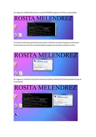 22. Ingresara símbolodel sistema,escribirIPCONFIGycapturar la IPde sucomputador
23. Active lacasillaque permitalasconexiones de Accesoremotoal equipoyenEscritorio
remotoactive permitirlasconexionesdesde equiposque ejecutencualquierversión….
24. Ingrese a:ConexiónaEscritorioremoto yescribasu direcciónIP(comoejemplode que se
va conectar).
 