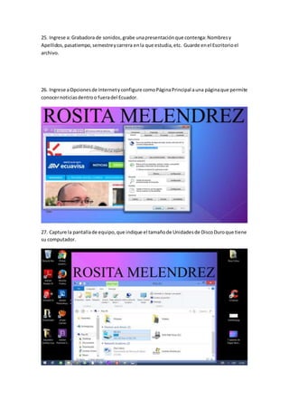 25. Ingrese a:Grabadora de sonidos,grabe unapresentaciónque contenga:Nombresy
Apellidos,pasatiempo,semestreycarrera enla que estudia,etc. Guarde enel Escritorioel
archivo.
26. Ingrese aOpcionesde Internetyconfigure comoPáginaPrincipal auna páginaque permite
conocernoticiasdentroo fueradel Ecuador.
27. Capture la pantallade equipo,que indique el tamañode Unidadesde DiscoDuroque tiene
su computador.
 