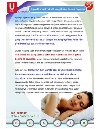 9/10/2014 
Lepas Bra Saat Tidur Kurangi Risiko Kanker Payudara 
Apalagi bagi Anda yang belum memiliki anak dan tidak menyusui. Risiko 
terkena kanker payudara akan jauh lebih tinggi. Hal ini dikarenakan sistem 
limfatik yang hanya berkembang secara sempurna pada masa kehamilan dan 
menyusui. Diketahui pula bahwa banyak di antara pengidap kanker payudara 
ternyata bukanlah orang yang memiliki faktor pemicu kanker payudara dalam 
riwayat hidupnya. Kanker malah bisa berasal dari penggunaan bra 
yang ukurannya tidak sesuai dengan ukuran payudara Anda dan 
pemakaiannya secara terus-menerus. 
Ukuran bra yang salah akan menghambat penetralan zat kimia ke dalam tubuh. 
Pemakaian bra yang terlalu ketat bisa membatasi aliran getah 
bening di payudara. Secara normal, fungsi cairan getah bening mencuci 
bahan limbah dan racun lain, serta menjauhkannya dari payudara. 
Maka dari itu, dianjurkan bagi wanita agar sejak remaja memakai 
bra dengan ukuran yang sesuai dengan bentuk dan ukuran 
payudara. Jangan memaksakan pemakaian bra yang terlalu ketat untuk 
payudara Anda. Selain terasa menyiksa saat pemakaian, tentunya sangat 
berbahaya bagi kesehatan tubuh. Istirahatkan payudara Anda dengan tidak 
memakainya ketika tidur. Dengan melakukan anjuran di atas, Anda sudah 
mengurangi risiko terkena kanker payudara untuk diri Anda sendiri. 
Tim Udoctor 
http://udoctor.co.id 
