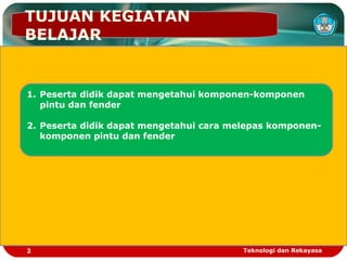 TUJUAN KEGIATAN
BELAJAR
1. Peserta didik dapat mengetahui komponen-komponen
pintu dan fender
2. Peserta didik dapat mengetahui cara melepas komponen-
komponen pintu dan fender
2 Teknologi dan Rekayasa
 