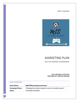 DATE 5/18/2020
MARKETING PLAN
MLS FIFA GAMING TOURNAMENT
FOR: MELESKI’S OUTLOOK
PREPARED BY: JORDAN MELESKI
PLAN OVERVIEW
Event Name: MLS FIFA gaming tournament
Campaign Name: “Bringing the outlook of sports to you in a friendly manner”
Dates: 5/18/2020-6/25/2020
 