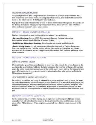 Confidential
date 5/18/2020 MARKETING PLAN 3
FREE ADVERTISING/PROMOTIONS
Google My Business: This Google site is for businesses to promote and advertise. It’s a
free source that isn’t social media. If I can put my business on their and start the event on
there so the followers see it, that’s grow your audience.
Mapquest: This is an older site that is used to locate business or other places. It’s used a lot
for driving directions. If I can put my company on there, it may attract a little bit of the
older audience who don’t own a smart phone.
SECTION 7: ONLINE MARKETING STRATEGY
The key components to your online marketing strategy are as follows:
• Keyword Strategy: Soccer, FIFA, Tournament, Gaming, Players, Interactive,
Entertaining, Miami, Beach, Florida, Winning, Tickets
• Paid Online Advertising Strategy: Social media ads, tv ads, and billboards
• Social Media Strategy: I will be using social media sites such as Twitter, Instagram,
Snapchat and Facebook. I will be putting ads for the events on those sites. My chosen
sponsors will do the same so they can promote the event on their end and gather up even
more audience.
SECTION 8: PROMOTIONS CAMPAIGNS
GROW THE SPORT OF SOCCER
We want to also grow the game of soccer to everyone who attends the event. Soccer is the
most popular sport in the world and that’s for a reason. It’s very big in Europe. Every four
years the world cup is held somewhere in the world and tv views for it is the biggest of any
sport. Why not to try to even grow it more by showing the fans what soccer is about at a
FIFA gaming tournament?
HOW TO BECOME A FAMOUS SOCCER PLAYER
Becoming a pro athlete isn’t easy. It takes skills, training and hard work to be on the level
the managers consider you good enough to play. In soccer, I’ve seen kids as young as like
16 get signed to a pro team such as Bayern or Barcelona and make money and play. Who
wouldn’t love that? When you’re this event, why not talk to some of the players and see
what they think you can improve on to maybe propel your game to the next level and play
pro.
SECTION 9: MARKETING COLLATERAL
For the commercial, we will be having me in my house next to my own PS4 and soccer
jersey I own. I will talk about the event in detail, give out the time and location, and also
show off my PS4 and jersey. It’s a simple commercial, but I think it would connect to the
people.
 