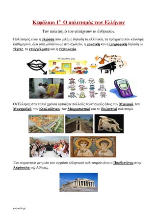 eva-edu.gr
Κεφάλαιο 1ο
Ο πολιτισµός των Ελλήνων
Τον πολιτισµό τον φτιάχνουν οι άνθρωποι.
Πολιτισµός είναι η γλώσσα που µιλάµε δηλαδή τα ελληνικά, τα πράγµατα που κάνουµε
καθηµερινά, όλα όσα µαθαίνουµε στο σχολείο, η µουσική και η ζωγραφική δηλαδή οι
τέχνες, τα επαγγέλµατα και η τεχνολογία.
Οι Έλληνες στα παλιά χρόνια έφτιαξαν πολλούς πολιτισµούς όπως τον Μινωικό, τον
Μυκηναϊκό, τον Κυκλαδίτικο, τον Μικρασιατικό και το Βυζαντινό πολιτισµό.
Ένα σηµαντικό µνηµείο του αρχαίου ελληνικού πολιτισµού είναι ο Παρθενώνας στην
Ακρόπολη της Αθήνας.
 